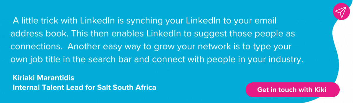 Kiriaki Marantidis on making LinkedIn connections:  A little trick with LinkedIn is synching your LinkedIn to your email address book. This then enables LinkedIn to suggest those people as connections.  Another easy way to grow your network is to type your own job title in the search bar and connect with people in your industry. 