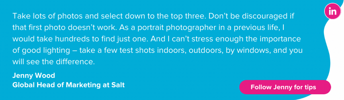Jenny Wood shares top tips to taking a great LinkedIn profile picture: Take lots of photos and select down to the top three. Don’t be discouraged if that first photo doesn’t work. As a portrait photographer in a previous life, I would take hundreds to find just one. And I can’t stress enough the importance of good lighting – take a few test shots indoors, outdoors, by windows, and you will see the difference. 