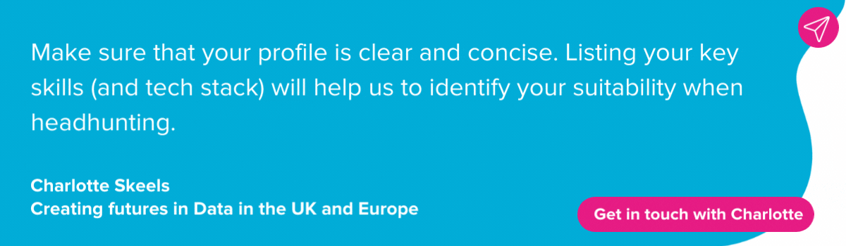Charlotte Skeels on LinkedIn skills sections: Make sure that your profile is clear and concise. Listing your key skills (and tech stack) will help us to identify your suitability when headhunting. 