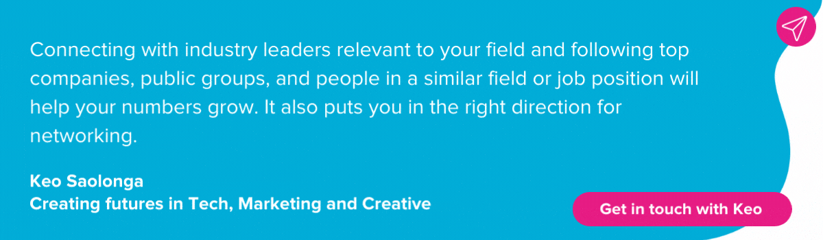 Quote from Keo Saolonga on growing LinkedIn network: Connecting with industry leaders relevant to your field and following top companies, public groups, and people in a similar field or job position will help your numbers grow. It also puts you in the right direction for networking. 